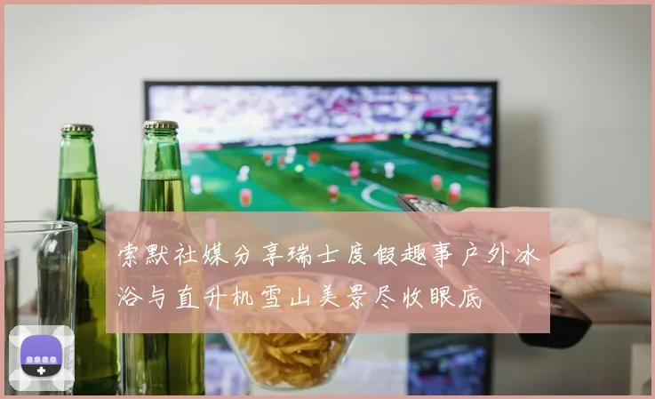 索默社媒分享瑞士度假趣事户外冰浴与直升机雪山美景尽收眼底