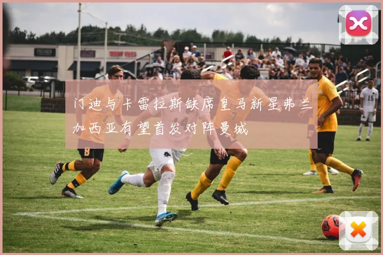 门迪与卡雷拉斯缺席皇马新星弗兰加西亚有望首发对阵曼城