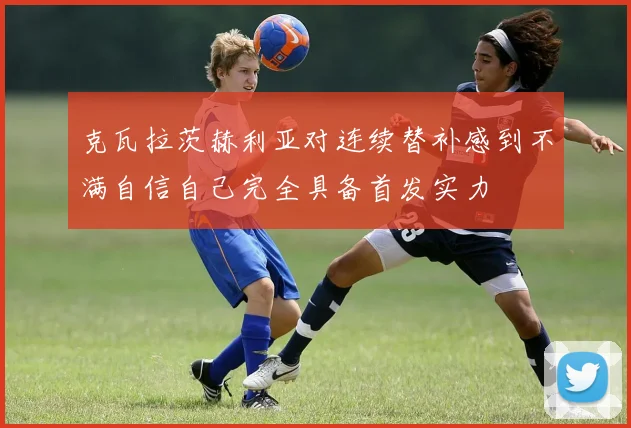克瓦拉茨赫利亚对连续替补感到不满自信自己完全具备首发实力