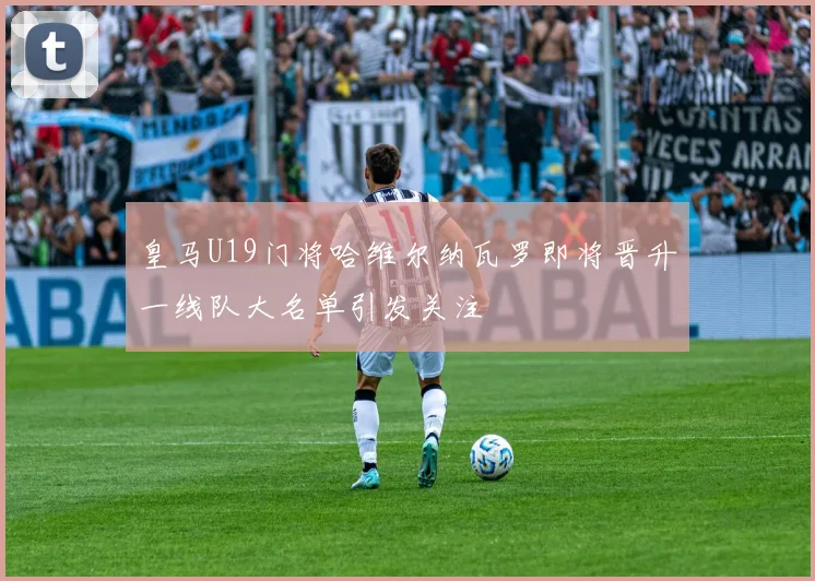 皇马U19门将哈维尔纳瓦罗即将晋升一线队大名单引发关注