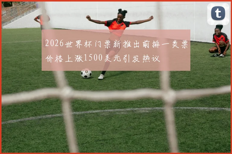2026世界杯门票新推出前排一类票价格上涨1500美元引发热议