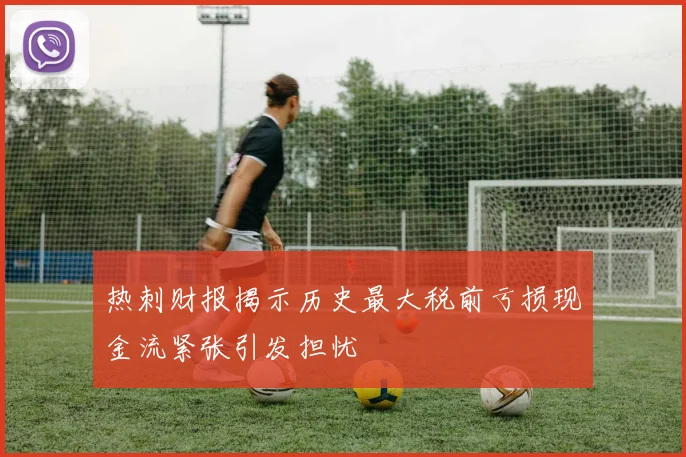 热刺财报揭示历史最大税前亏损现金流紧张引发担忧