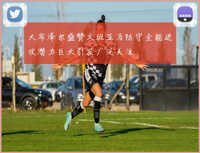 大布泽尔盛赞文班亚马防守全能进攻潜力巨大引发广泛关注