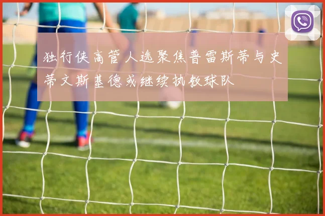 独行侠高管人选聚焦普雷斯蒂与史蒂文斯基德或继续执教球队