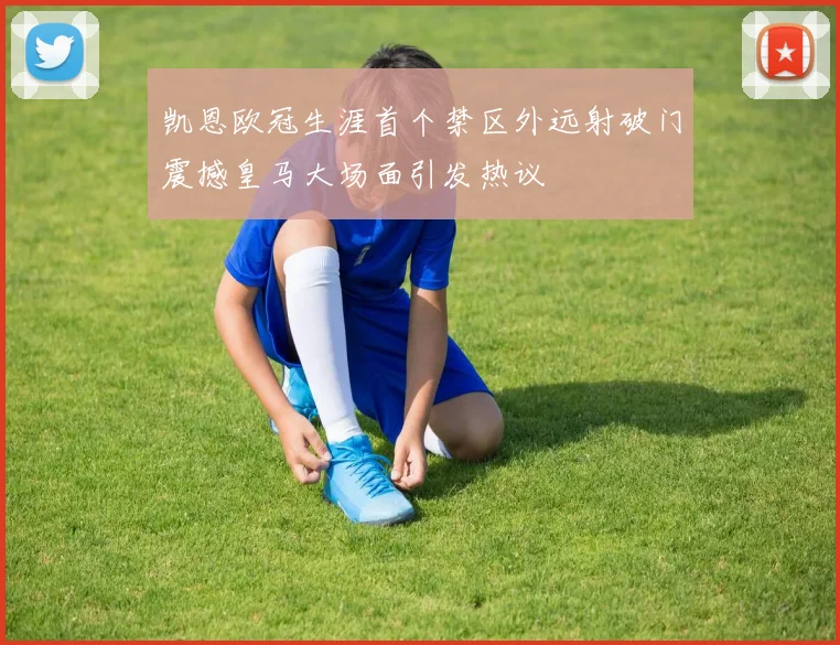 凯恩欧冠生涯首个禁区外远射破门震撼皇马大场面引发热议