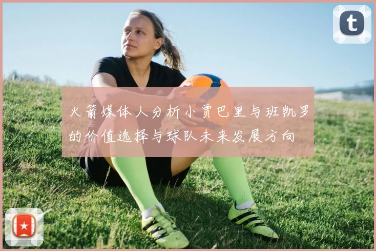 火箭媒体人分析小贾巴里与班凯罗的价值选择与球队未来发展方向