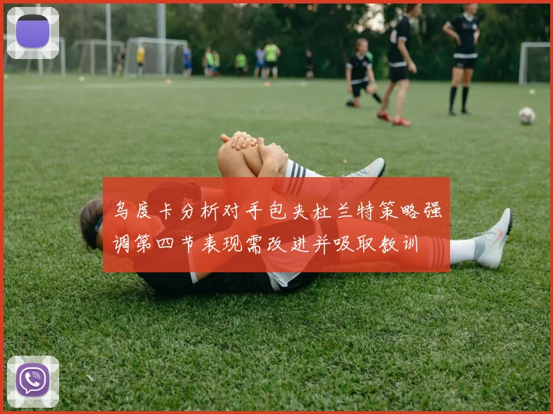 乌度卡分析对手包夹杜兰特策略强调第四节表现需改进并吸取教训